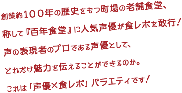 創業約１００年の歴史をもつ町場の老舗食堂、称して『百年食堂』に人気声優が食レポを敢行！声の表現者のプロである声優として、どれだけ魅力を伝えることができるのか。これは「声優×食レポ」バラエティです！
